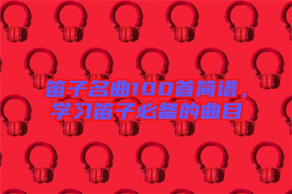 笛子名曲100首簡譜，學(xué)習(xí)笛子必備的曲目