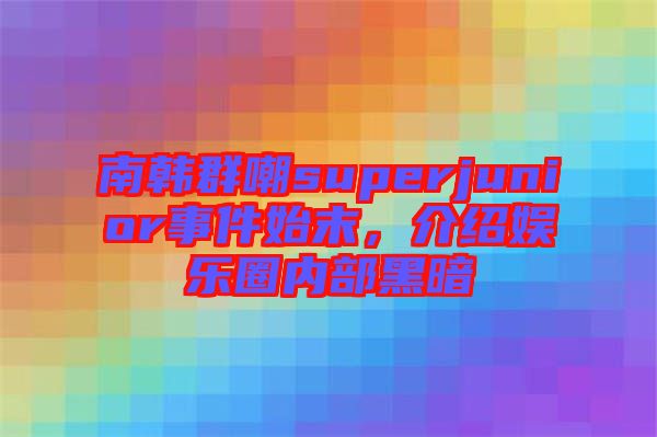 南韓群嘲superjunior事件始末，介紹娛樂圈內(nèi)部黑暗