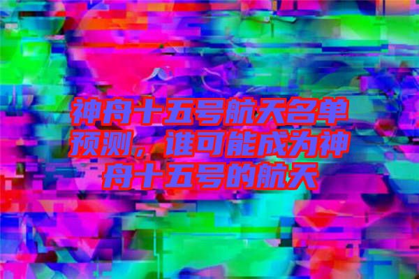 神舟十五號(hào)航天名單預(yù)測(cè)，誰(shuí)可能成為神舟十五號(hào)的航天