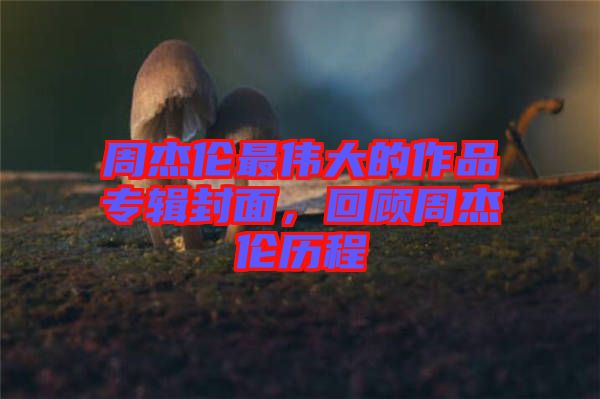 周杰倫最偉大的作品專輯封面，回顧周杰倫歷程