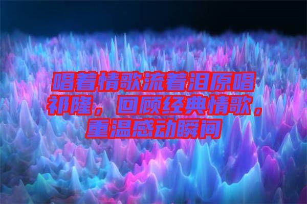 唱著情歌流著淚原唱祁隆，回顧經(jīng)典情歌，重溫感動(dòng)瞬間