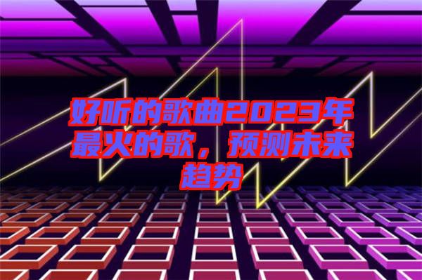 好聽的歌曲2023年最火的歌，預(yù)測(cè)未來趨勢(shì)