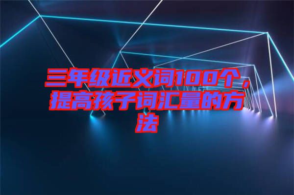 三年級近義詞100個，提高孩子詞匯量的方法