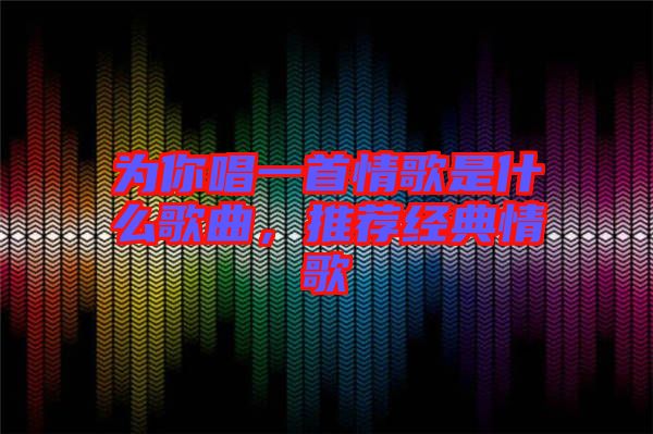 為你唱一首情歌是什么歌曲，推薦經(jīng)典情歌