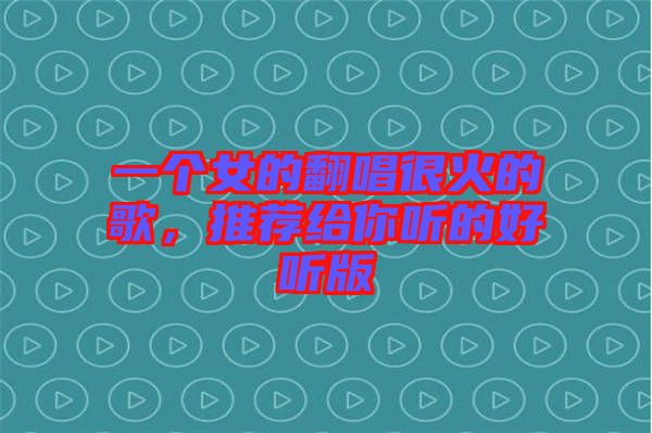 一個(gè)女的翻唱很火的歌，推薦給你聽的好聽版