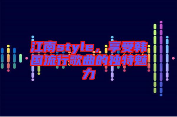江南style，享受韓國流行歌曲的獨特魅力