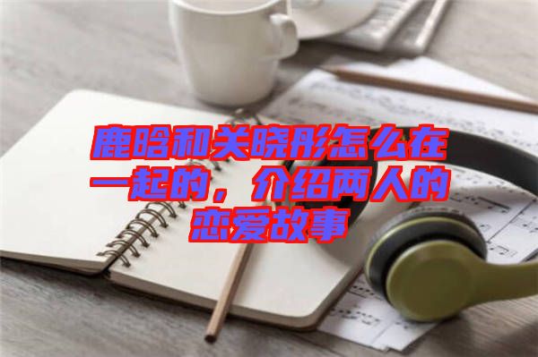 鹿晗和關(guān)曉彤怎么在一起的，介紹兩人的戀愛(ài)故事