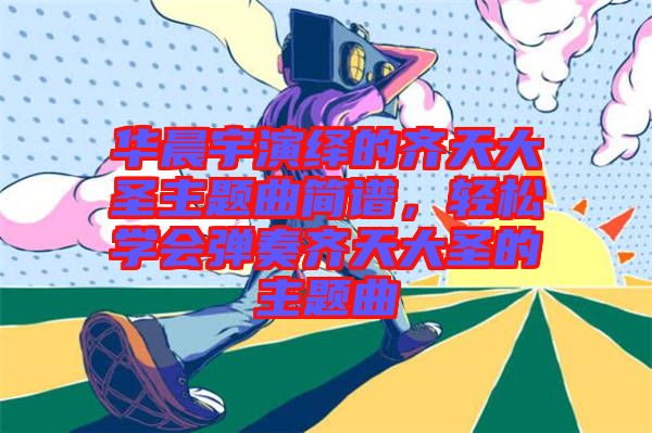 華晨宇演繹的齊天大圣主題曲簡譜，輕松學(xué)會彈奏齊天大圣的主題曲