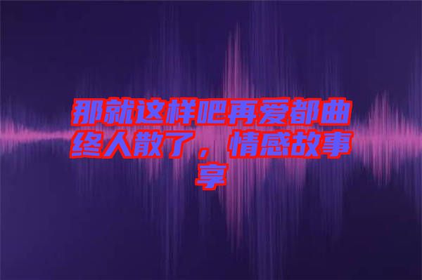 那就這樣吧再愛都曲終人散了，情感故事享