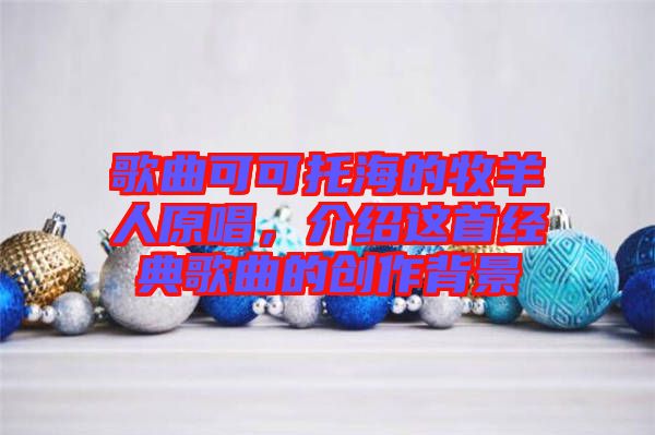 歌曲可可托海的牧羊人原唱，介紹這首經(jīng)典歌曲的創(chuàng)作背景