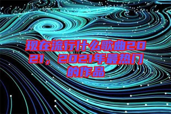 現(xiàn)在流行什么歌曲2021，2021年最熱門的作品