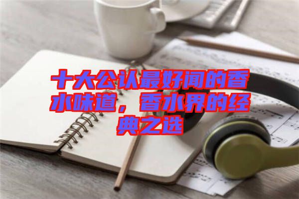 十大公認(rèn)最好聞的香水味道，香水界的經(jīng)典之選