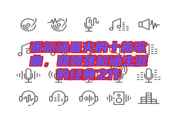 張韶涵最火的十首歌曲，回顧張韶涵生涯的經(jīng)典之作