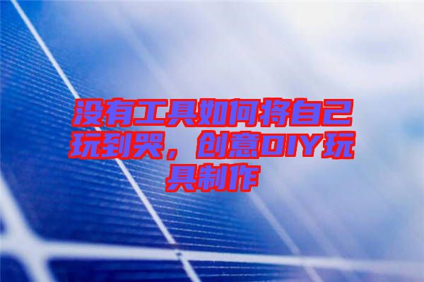 沒(méi)有工具如何將自己玩到哭，創(chuàng)意DIY玩具制作