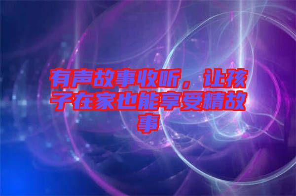有聲故事收聽，讓孩子在家也能享受精故事