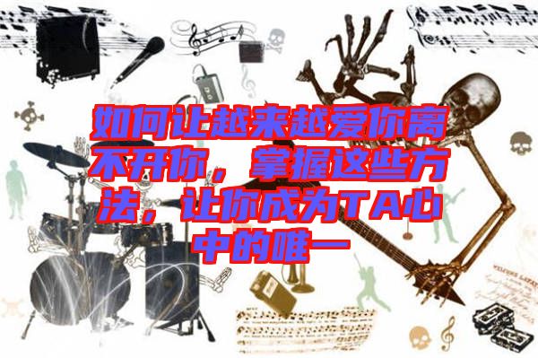 如何讓越來越愛你離不開你，掌握這些方法，讓你成為TA心中的唯一