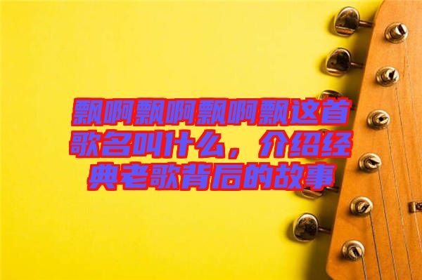 飄啊飄啊飄啊飄這首歌名叫什么，介紹經(jīng)典老歌背后的故事