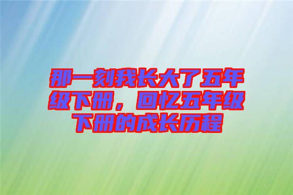 那一刻我長(zhǎng)大了五年級(jí)下冊(cè)，回憶五年級(jí)下冊(cè)的成長(zhǎng)歷程
