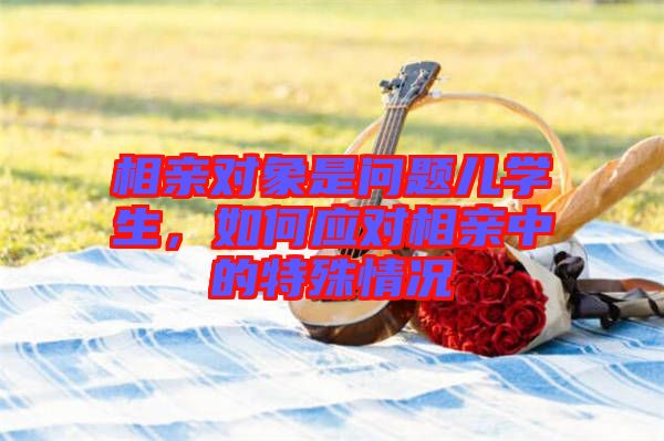 相親對象是問題兒學生，如何應對相親中的特殊情況