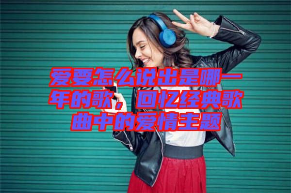愛要怎么說出是哪一年的歌，回憶經(jīng)典歌曲中的愛情主題