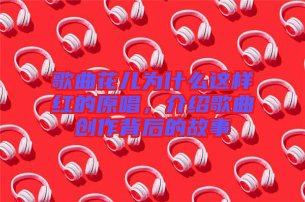 歌曲花兒為什么這樣紅的原唱，介紹歌曲創(chuàng)作背后的故事