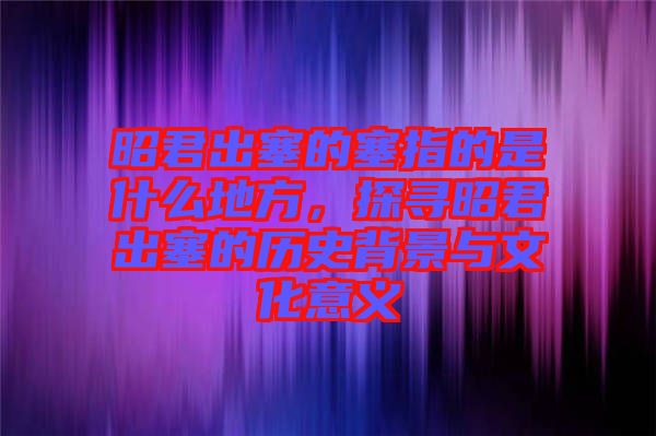 昭君出塞的塞指的是什么地方，探尋昭君出塞的歷史背景與文化意義