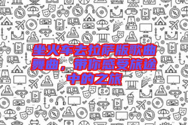 坐火車去拉薩版歌曲舞曲，帶你感受旅途中的之旅
