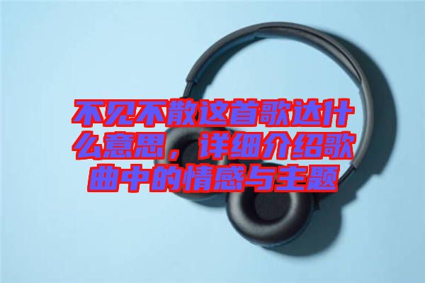 不見(jiàn)不散這首歌達(dá)什么意思，詳細(xì)介紹歌曲中的情感與主題