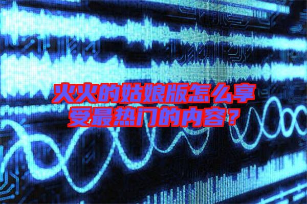 火火的姑娘版怎么享受最熱門的內(nèi)容？