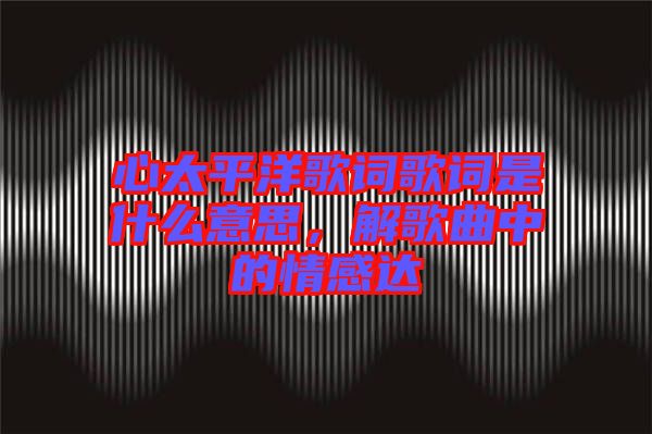 心太平洋歌詞歌詞是什么意思，解歌曲中的情感達(dá)
