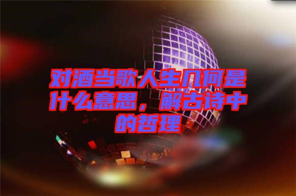 對酒當(dāng)歌人生幾何是什么意思，解古詩中的哲理