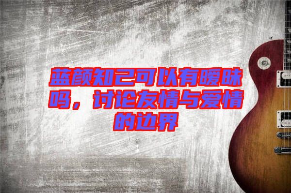 藍(lán)顏知己可以有曖昧嗎，討論友情與愛情的邊界