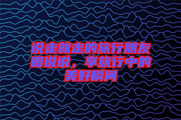 說走就走的旅行朋友圈說說，享旅行中的美好瞬間