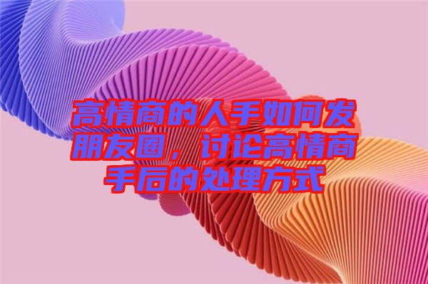 高情商的人手如何發(fā)朋友圈，討論高情商手后的處理方式