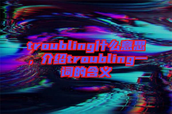 troubling什么意思，介紹troubling一詞的含義