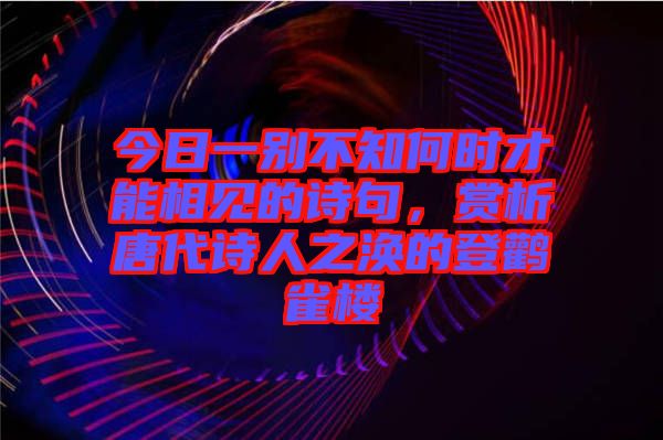 今日一別不知何時才能相見的詩句，賞析唐代詩人之渙的登鸛雀樓