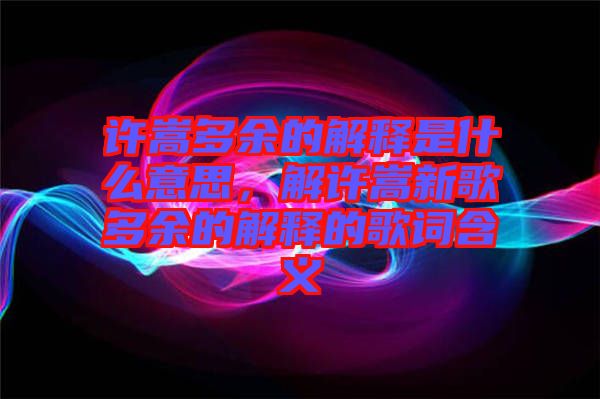 許嵩多余的解釋是什么意思，解許嵩新歌多余的解釋的歌詞含義