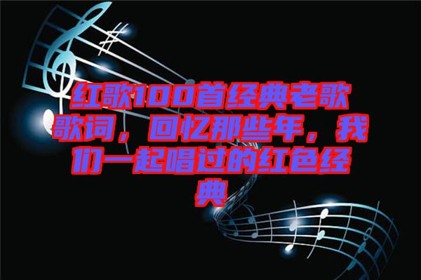紅歌100首經(jīng)典老歌歌詞，回憶那些年，我們一起唱過(guò)的紅色經(jīng)典