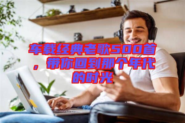 車載經(jīng)典老歌500首，帶你回到那個年代的時光