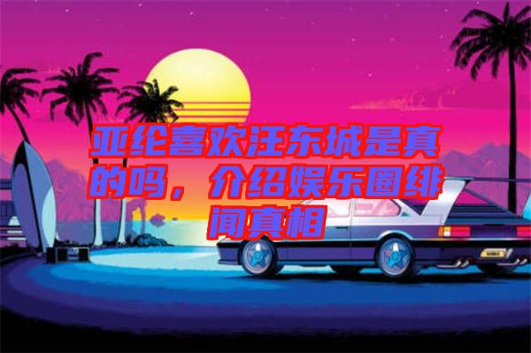 亞綸喜歡汪東城是真的嗎，介紹娛樂圈緋聞?wù)嫦? width=