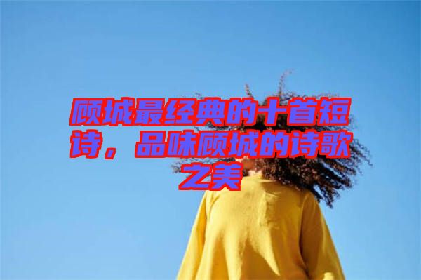 顧城最經(jīng)典的十首短詩，品味顧城的詩歌之美