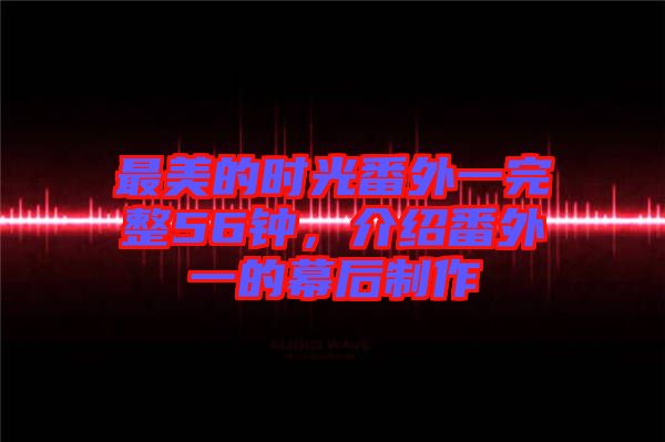 最美的時光番外一完整56鐘，介紹番外一的幕后制作