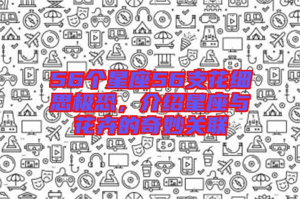 56個(gè)星座56支花細(xì)思極恐，介紹星座與花卉的奇妙關(guān)聯(lián)
