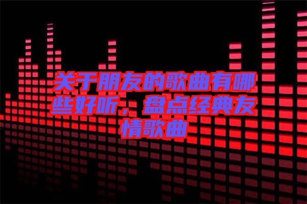 關(guān)于朋友的歌曲有哪些好聽，盤點(diǎn)經(jīng)典友情歌曲