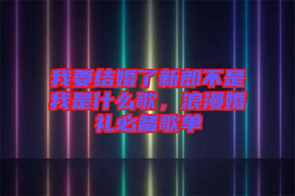 我要結(jié)婚了新郎不是我是什么歌，浪漫婚禮必備歌單
