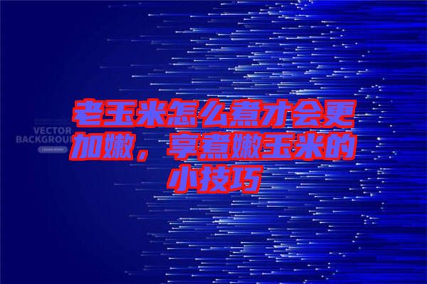 老玉米怎么煮才會更加嫩，享煮嫩玉米的小技巧