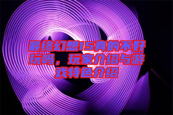 最終幻想15真的不好玩嗎，玩家介紹與游戲特色介紹