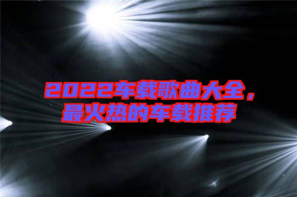 2022車載歌曲大全，最火熱的車載推薦