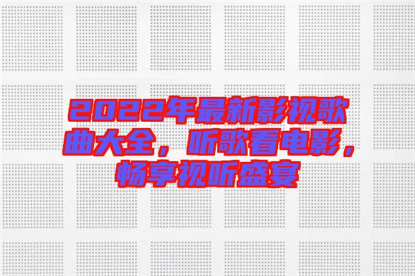 2022年最新影視歌曲大全，聽歌看電影，暢享視聽盛宴