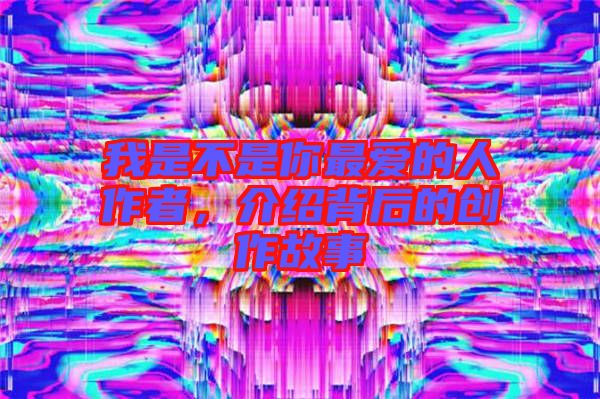 我是不是你最愛的人作者，介紹背后的創(chuàng)作故事